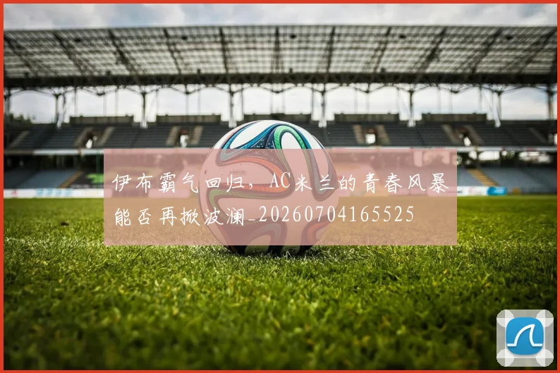 伊布霸气回归,AC米兰的青春风暴能否再掀波澜_20260704165525