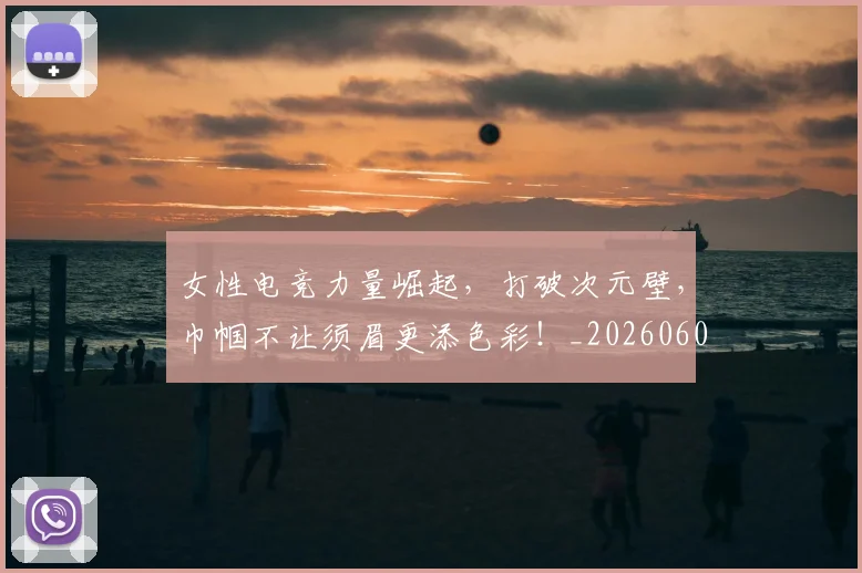 女性电竞力量崛起，打破次元壁，巾帼不让须眉更添色彩！_20260604144610_20260707022246