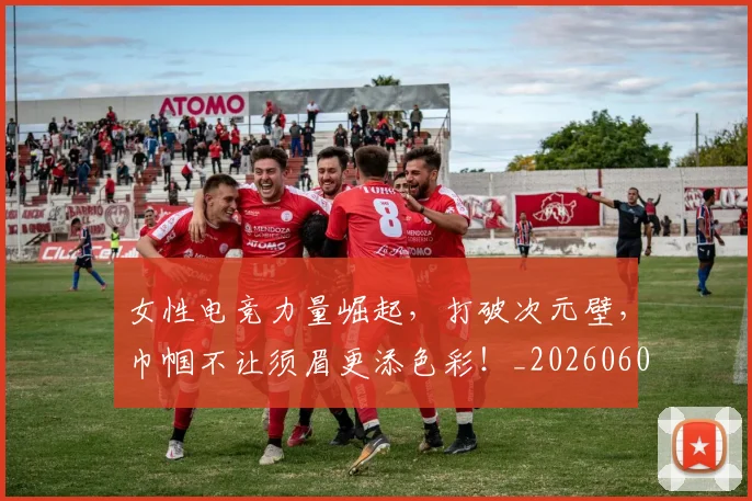 女性电竞力量崛起，打破次元壁，巾帼不让须眉更添色彩！_20260604144610_20260707022246