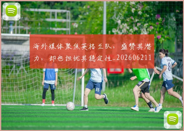 海外媒体聚焦英格兰队，盛赞其潜力，却也担忧其稳定性_20260621163052
