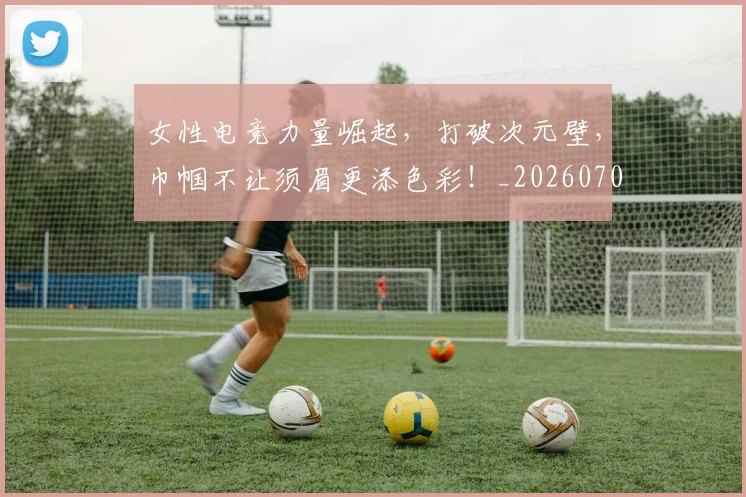 女性电竞力量崛起，打破次元壁，巾帼不让须眉更添色彩！_20260707022245