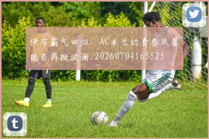 伊布霸气回归，AC米兰的青春风暴能否再掀波澜_20260704165525