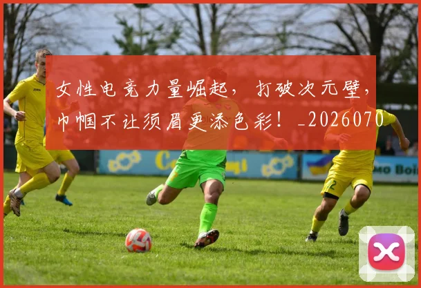 女性电竞力量崛起,打破次元壁,巾帼不让须眉更添色彩!_20260707022245