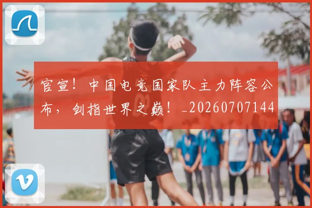 官宣！中国电竞国家队主力阵容公布，剑指世界之巅！_20260707144136