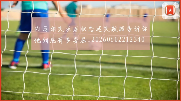 内马尔失点后状态迷失数据告诉你他到底有多委屈_20260602212340