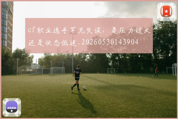 cf职业选手罕见失误，是压力过大还是状态低迷_20260530143904