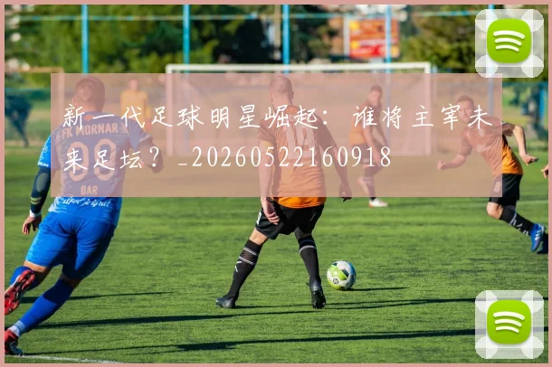 新一代足球明星崛起：谁将主宰未来足坛？_20260522160918