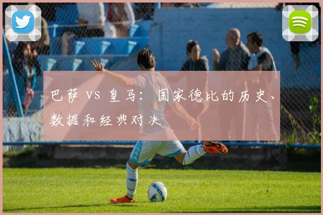 巴萨 vs 皇马：国家德比的历史、数据和经典对决