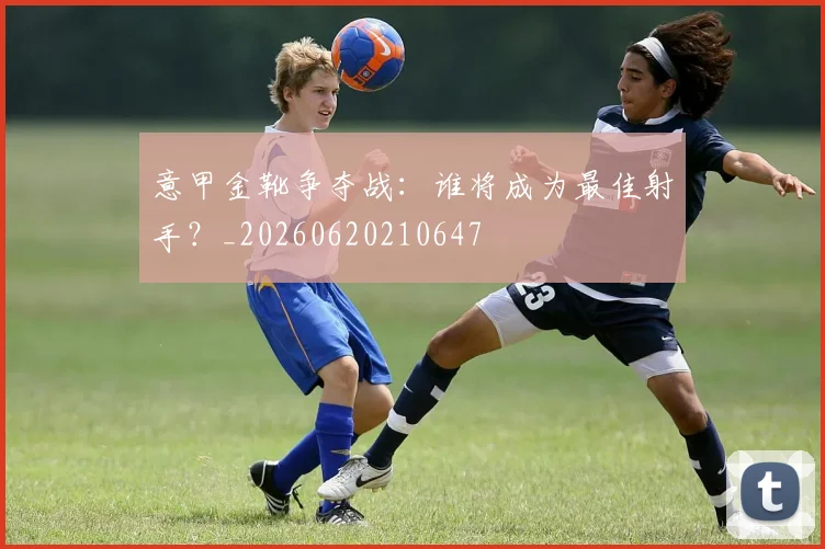 意甲金靴争夺战:谁将成为最佳射手?_20260620210647